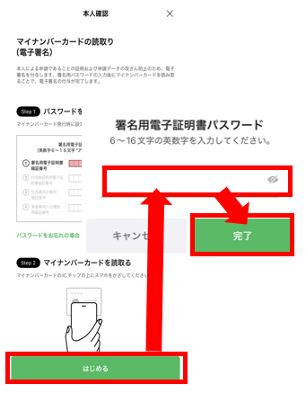 申請画面⑤ マイナンバーカードを用意し、「はじめる」をタップ。署名用電子証明書を入力し、「完了」をタップ 。※署名用電子証明書は「大文字英数字6桁~16桁」です 。累計5回間違えるとロックがかかります 。ロックの解除については住民登録地の自治体にお問い合わせください。 ※署名用電子証明書は15歳以上の方にのみ設定可能です。